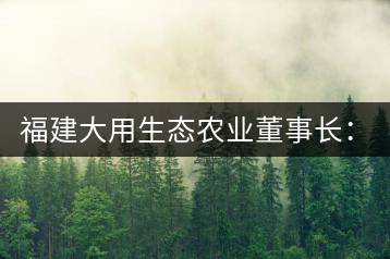 福建大用生態(tài)農(nóng)業(yè)董事長:大象無形 用而有信