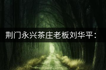 荊門(mén)永興茶莊老板劉華平：執(zhí)著實(shí)干 贏得滿山茶香