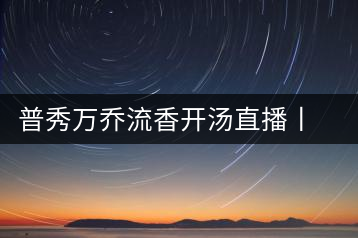 普秀萬喬流香開湯直播丨萬喬香自遠(yuǎn)古來