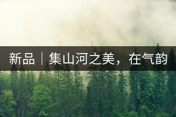 新品｜集山河之美，在氣韻山河！