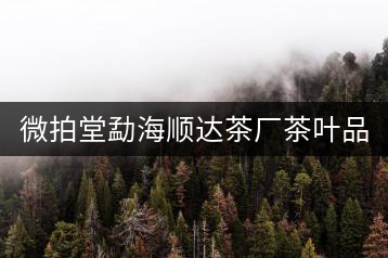微拍堂勐海順達(dá)茶廠茶葉品質(zhì)如何？