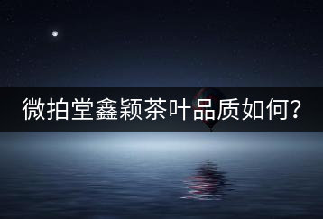 微拍堂鑫穎茶葉品質(zhì)如何？