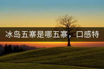 冰島五寨是哪五寨，口感特點(diǎn)介紹？