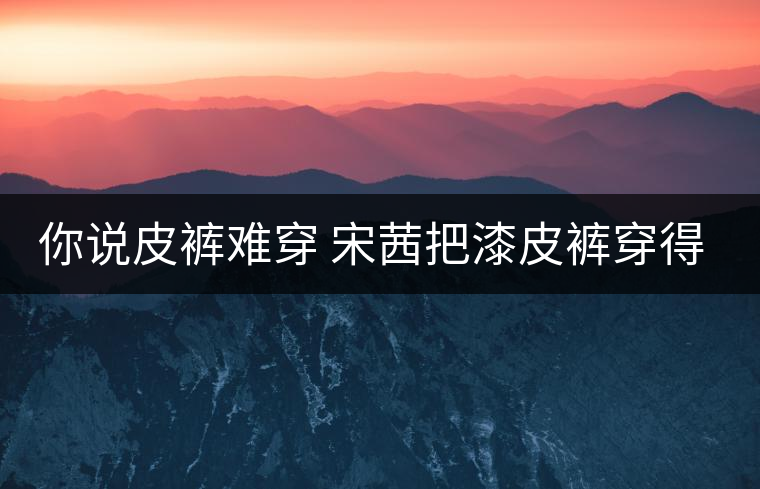 你說皮褲難穿 宋茜把漆皮褲穿得超時(shí)髦