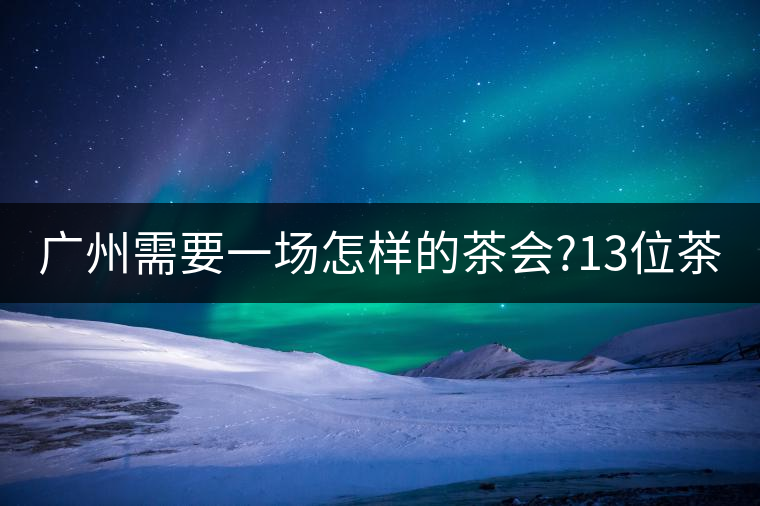廣州需要一場怎樣的茶會(huì)?13位茶人，39款珍愛茶品，在...廣州需要一場怎樣的茶會(huì)？13位茶人，39款珍愛茶品，在這里揭曉