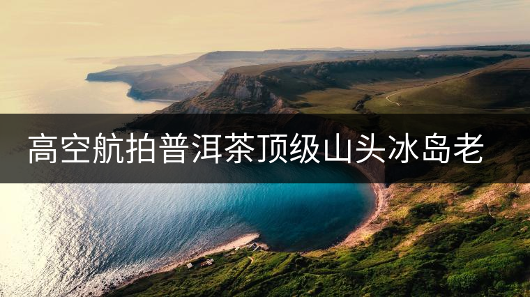 高空航拍普洱茶頂級(jí)山頭冰島老寨，這樣的冰島還是不是你心中的巴拿馬？