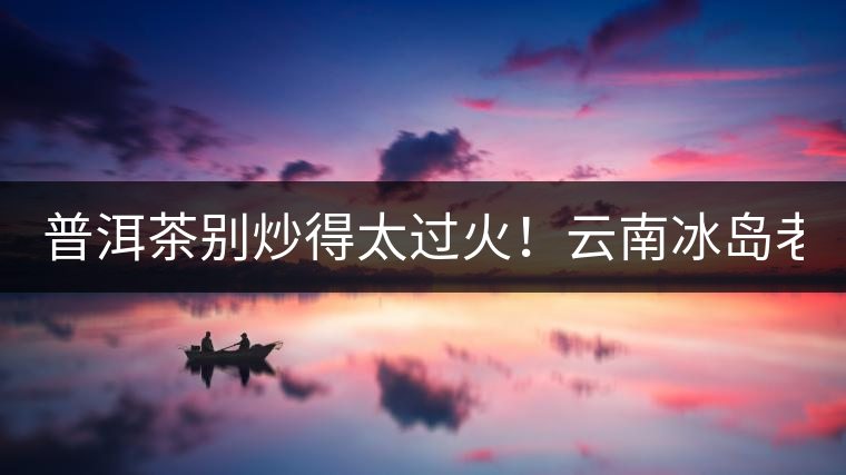 普洱茶別炒得太過火！云南冰島老寨“茶王樹”采摘權(quán)88萬成交？