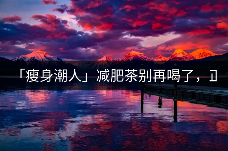「瘦身潮人」減肥茶別再喝了，正宗的茶葉才是減肥的...「瘦身潮人」減肥茶別再喝了，正宗的茶葉才是減肥的好幫手！