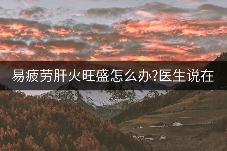 易疲勞肝火旺盛怎么辦?醫(yī)生說在家自制這個(gè)茶，減肥清...易疲勞肝火旺盛怎么辦？醫(yī)生說在家自制這個(gè)茶，減肥清肝又健脾胃