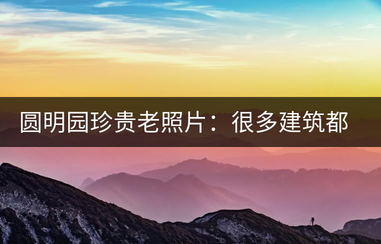 圓明園珍貴老照片：很多建筑都是首次曝光，圖七和文獻記載不一樣