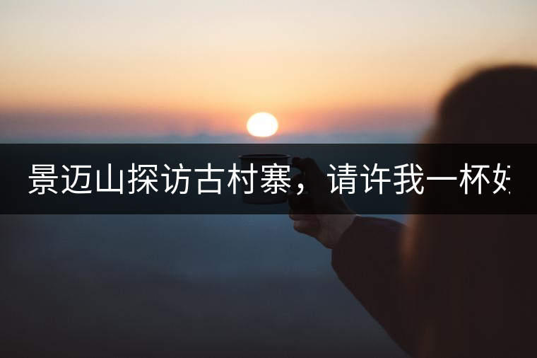 景邁山探訪古村寨，請許我一杯好茶！