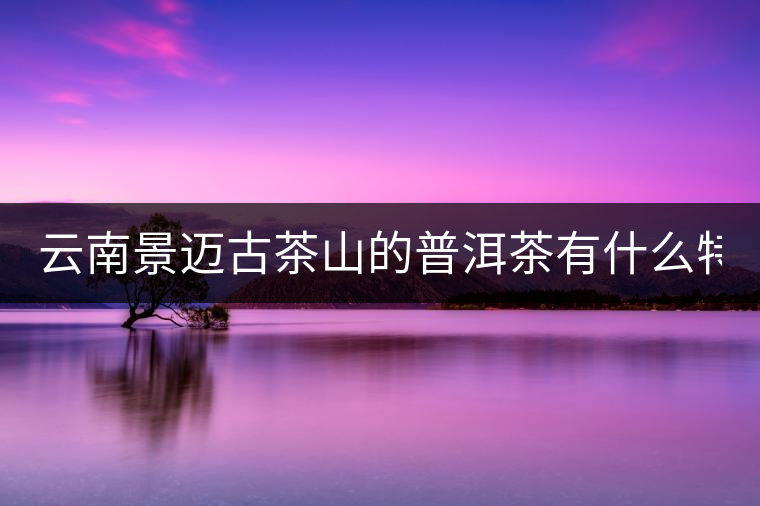 云南景邁古茶山的普洱茶有什么特點(diǎn)?云南景邁古茶山的普洱茶有什么特點(diǎn)？