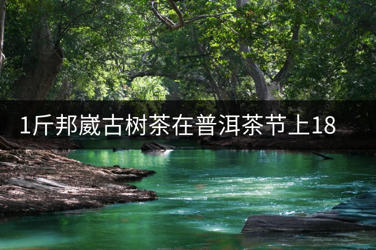 1斤邦崴古樹茶在普洱茶節(jié)上18萬拍賣成交，就問你貴不貴