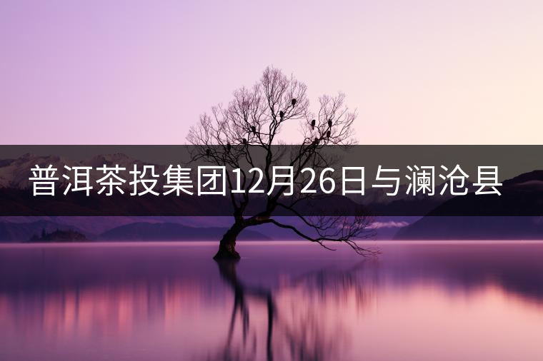 普洱茶投集團(tuán)12月26日與瀾滄縣富邦鄉(xiāng)簽約，拉開邦崴...普洱茶投集團(tuán)12月26日與瀾滄縣富邦鄉(xiāng)簽約，拉開邦崴茶區(qū)開發(fā)序幕