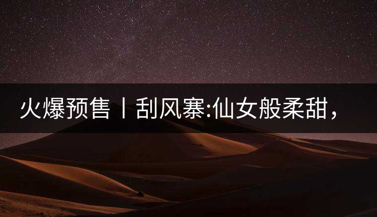 火爆預(yù)售丨刮風(fēng)寨:仙女般柔甜，滿溢山野氣息，一口就...火爆預(yù)售丨刮風(fēng)寨：仙女般柔甜，滿溢山野氣息，一口就勾了魂