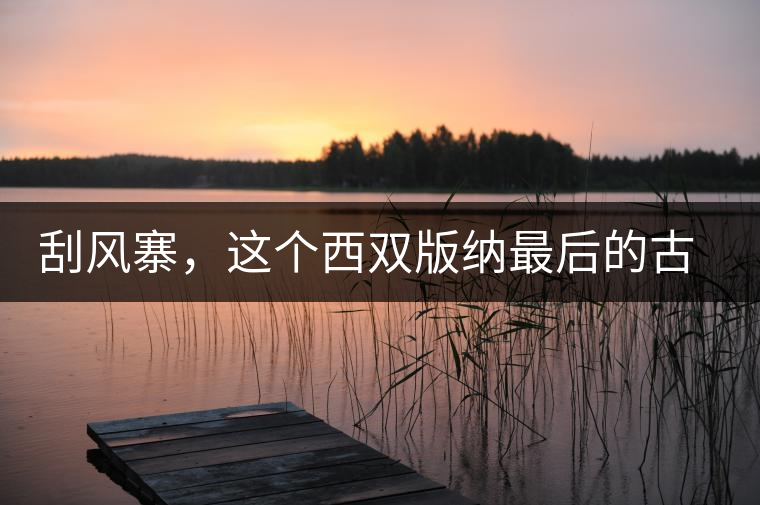 刮風(fēng)寨，這個(gè)西雙版納最后的古茶樹集散地刮風(fēng)寨，這個(gè)西雙版納最后的古茶樹集散地