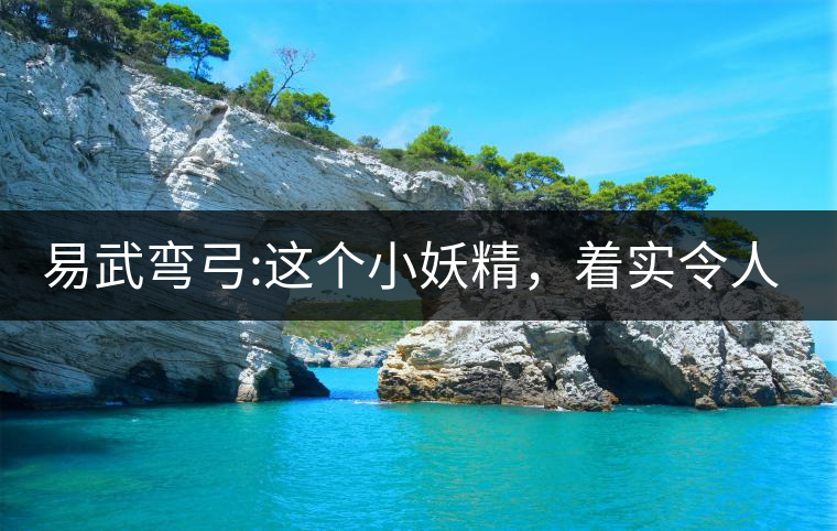 易武彎弓:這個(gè)小妖精，著實(shí)令人著迷，一口就打通你的...易武彎弓：這個(gè)小妖精，著實(shí)令人著迷，一口就打通你的任督二脈