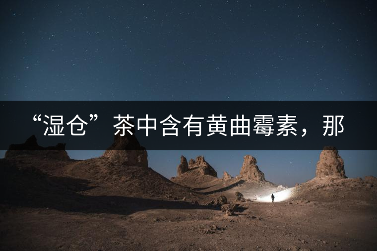 “濕倉”茶中含有黃曲霉素，那為什么“濕倉”還不取消？