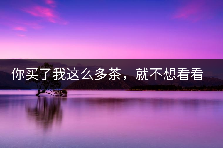 你買了我這么多茶，就不想看看我長什么樣?你買了我這么多茶，就不想看看我長什么樣？