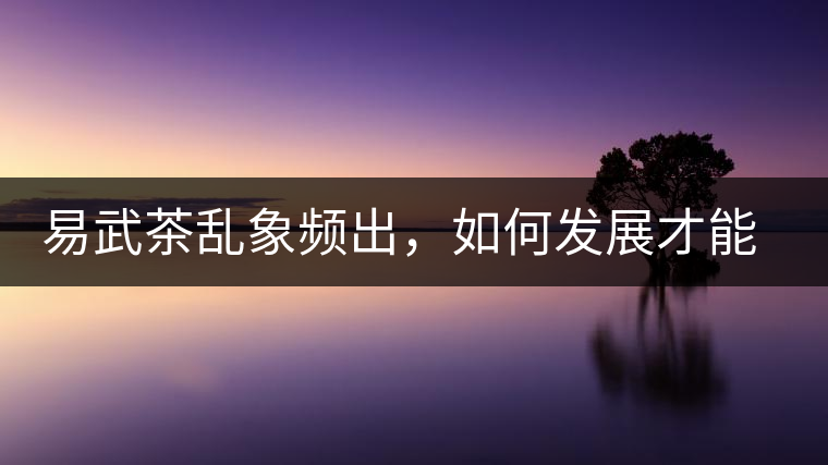 易武茶亂象頻出，如何發(fā)展才能持久不衰?易武茶亂象頻出，如何發(fā)展才能持久不衰？
