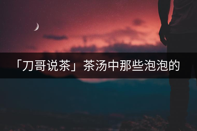 「刀哥說(shuō)茶」茶湯中那些泡泡的始作俑者，茶皂素只是其中一個(gè)