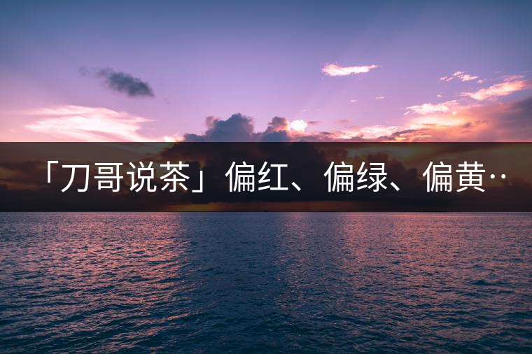 「刀哥說(shuō)茶」偏紅、偏綠、偏黃……什么是普洱生茶的...