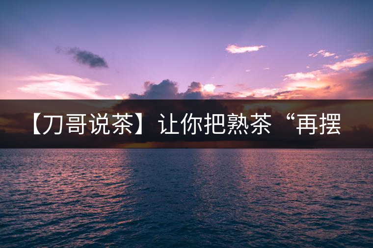 【刀哥說茶】讓你把熟茶“再擺擺，再放放”的商家就是耍流氓