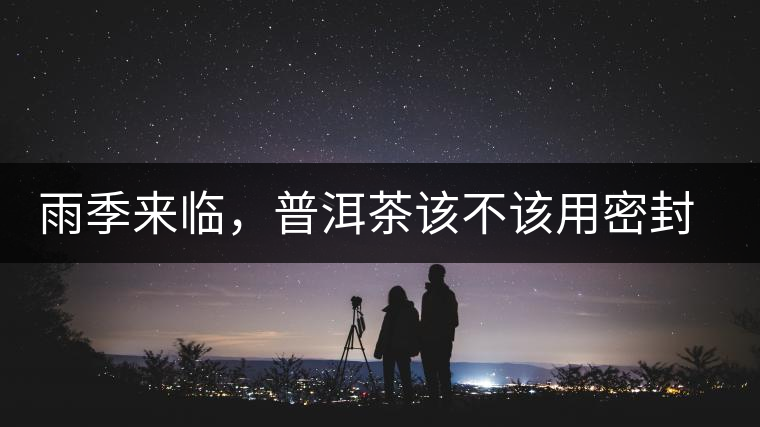 雨季來臨，普洱茶該不該用密封袋保存？