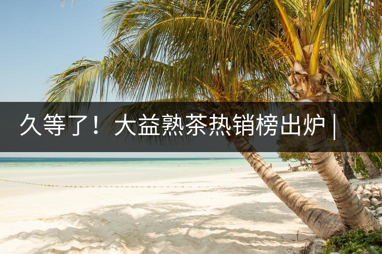 久等了！大益熟茶熱銷榜出爐 | 看看別人都買啥，618趕緊下單