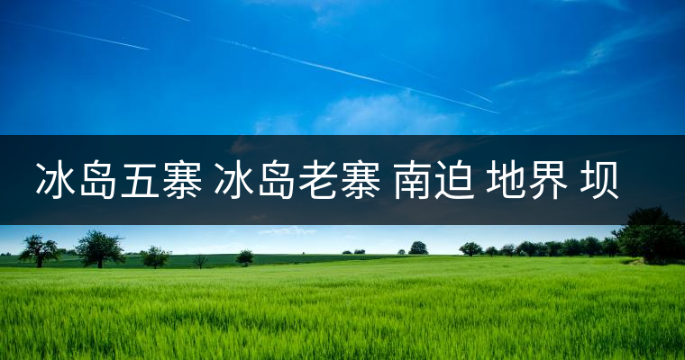 冰島五寨 冰島老寨 南迫 地界 壩歪 糯伍 哪個(gè)為真冰島五寨 冰島老寨 南迫 地界 壩歪 糯伍 哪個(gè)為真