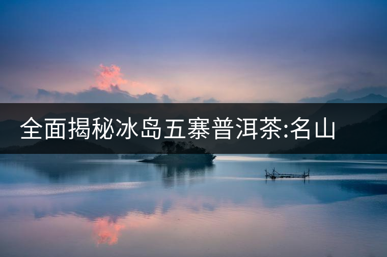 全面揭秘冰島五寨普洱茶:名山名寨，盡享冰糖韻全面揭秘冰島五寨普洱茶：名山名寨，盡享冰糖韻
