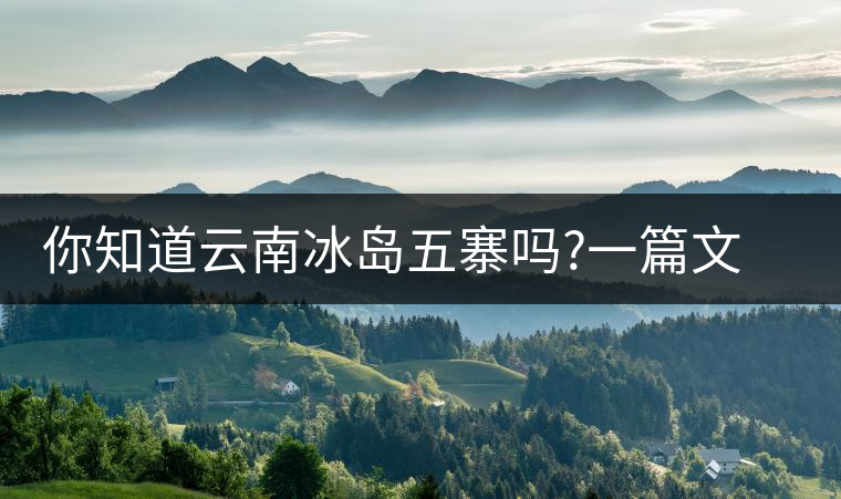 你知道云南冰島五寨嗎?一篇文章帶你了解神秘的“冰島”你知道云南冰島五寨嗎？一篇文章帶你了解神秘的“冰島”