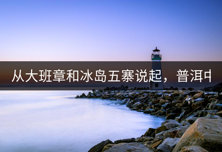 從大班章和冰島五寨說起，普洱中可以互相冒充的山頭...從大班章和冰島五寨說起，普洱中可以互相冒充的山頭有哪些