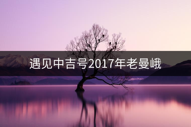 遇見(jiàn)中吉號(hào)2017年老曼峨 遇見(jiàn)中吉號(hào)2017年老曼峨