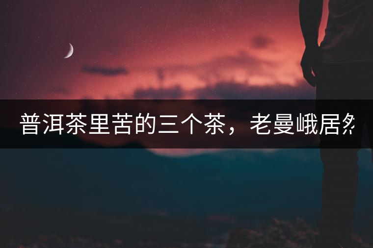 普洱茶里苦的三個(gè)茶，老曼峨居然只能排第三!普洱茶里苦的三個(gè)茶，老曼峨居然只能排第三！