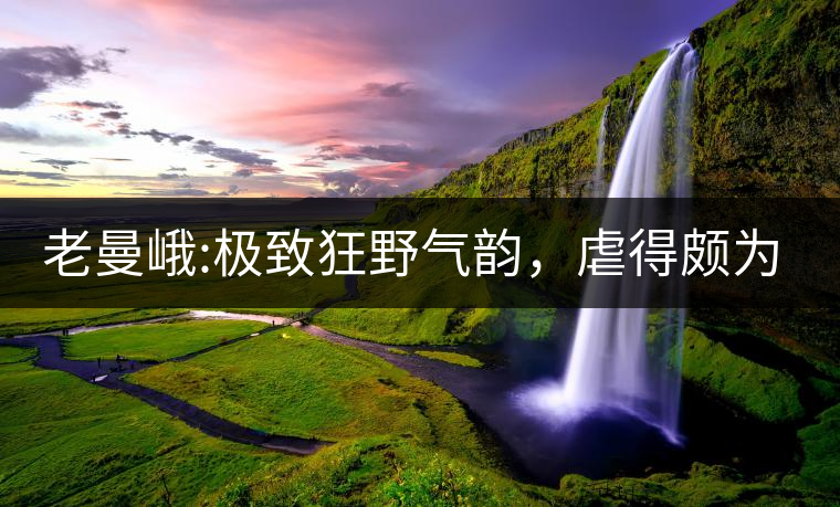 老曼峨:極致狂野氣韻，虐得頗為享受，令小姐姐“欲罷...老曼峨：極致狂野氣韻，虐得頗為享受，令小姐姐“欲罷不能”