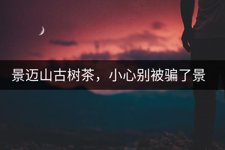 景邁山古樹茶，小心別被騙了景邁山古樹茶，小心別被騙了