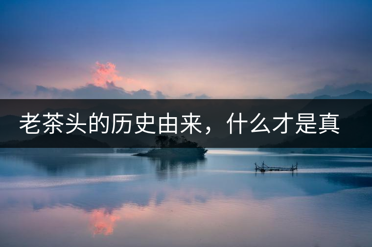 老茶頭的歷史由來(lái)，什么才是真正老茶頭