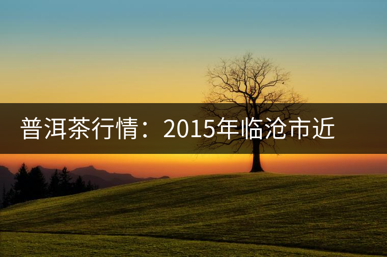 普洱茶行情:2015年臨滄市近期茶葉情況通報(bào) 普洱茶行情:2015年臨滄市近期茶葉情況通報(bào)