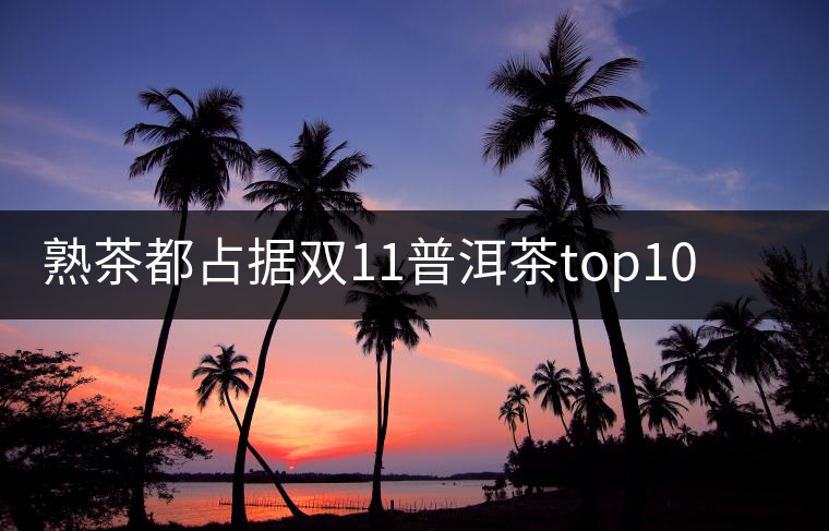 熟茶都占據雙11普洱茶top10的9個席位了，誰還會關心發(fā)酵的問題？