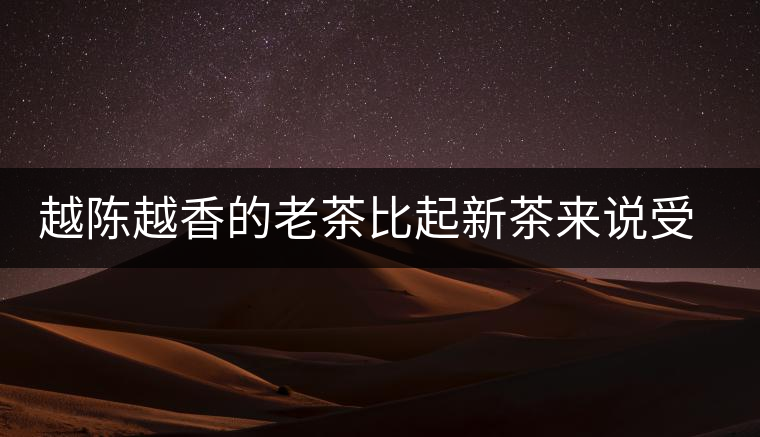 越陳越香的老茶比起新茶來說受眾更廣，但是這是有前提的