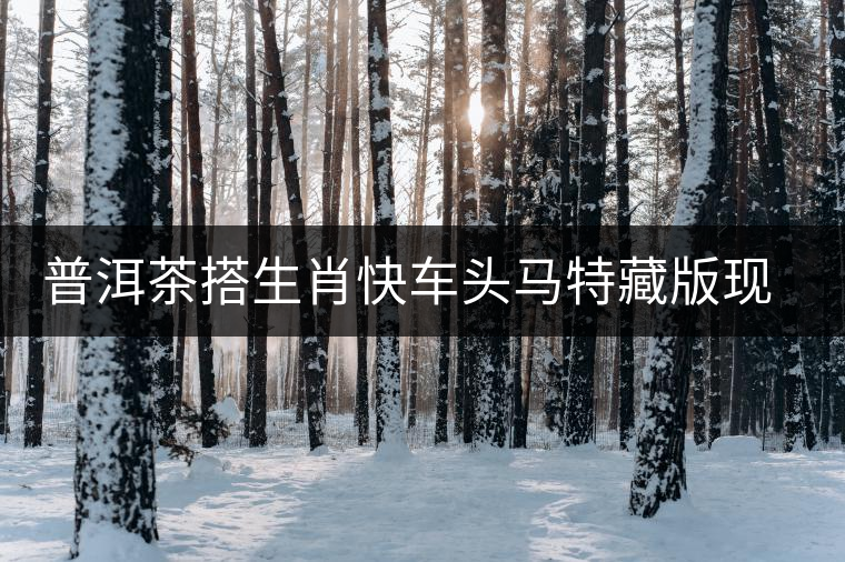 普洱茶搭生肖快車頭馬特藏版現(xiàn)身?？谑袌?chǎng)