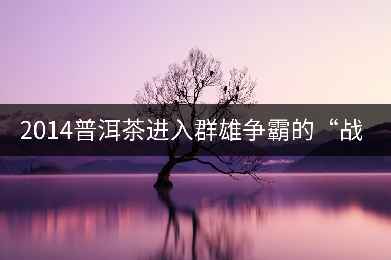 2014普洱茶進(jìn)入群雄爭(zhēng)霸的“戰(zhàn)國(guó)時(shí)代” 2014普洱茶進(jìn)入群雄爭(zhēng)霸的“戰(zhàn)國(guó)時(shí)代”