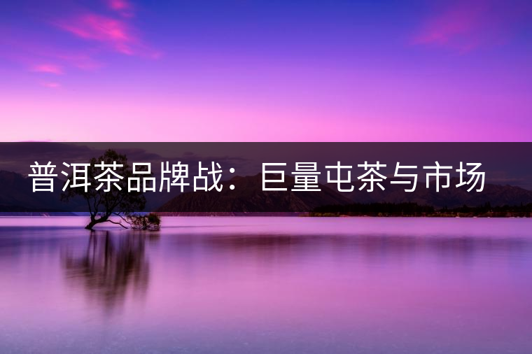 普洱茶品牌戰(zhàn)：巨量屯茶與市場(chǎng)困局怎么破？