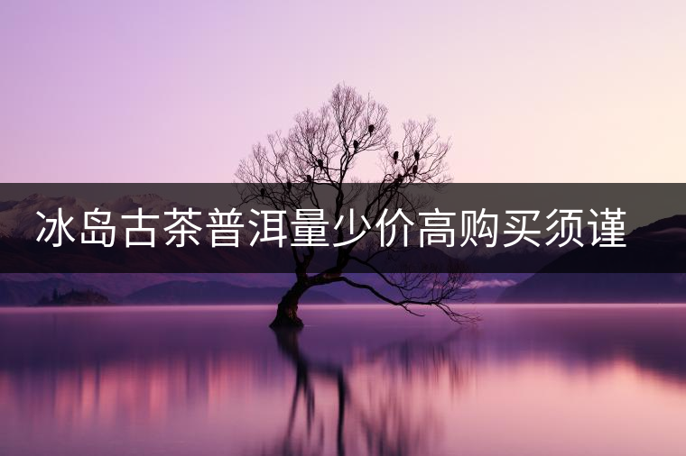 冰島古茶普洱量少價(jià)高購(gòu)買(mǎi)須謹(jǐn)慎 冰島古茶普洱量少價(jià)高購(gòu)買(mǎi)須謹(jǐn)慎