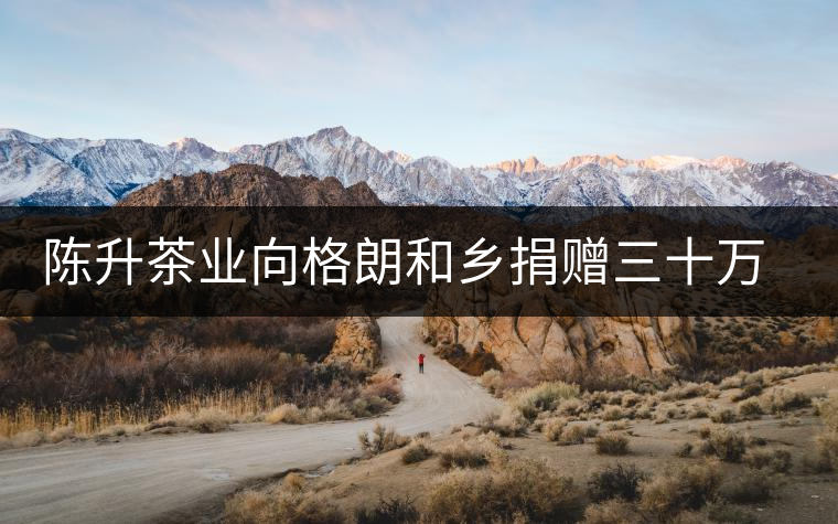 陳升茶業(yè)向格朗和鄉(xiāng)捐贈(zèng)三十萬(wàn)元