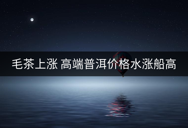 毛茶上漲 高端普洱價格水漲船高 毛茶上漲 高端普洱價格水漲船高