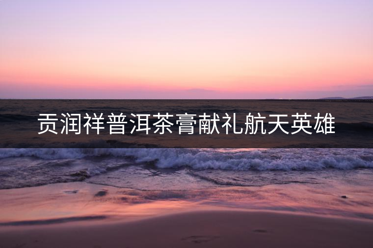 貢潤(rùn)祥普洱茶膏獻(xiàn)禮航天英雄 貢潤(rùn)祥普洱茶膏獻(xiàn)禮航天英雄