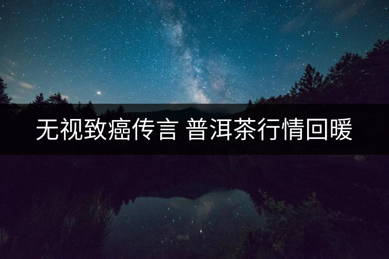 無(wú)視致癌傳言 普洱茶行情回暖