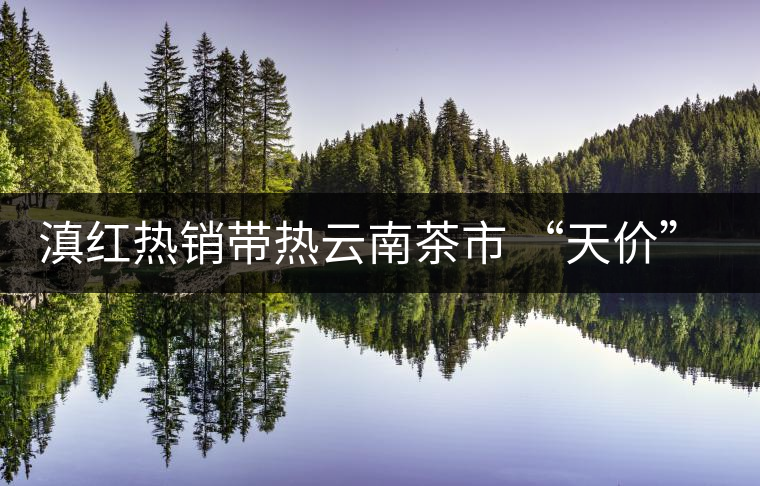 滇紅熱銷帶熱云南茶市 “天價”紅茶將現(xiàn)身 滇紅熱銷帶熱云南茶市 “天價”紅茶將現(xiàn)身